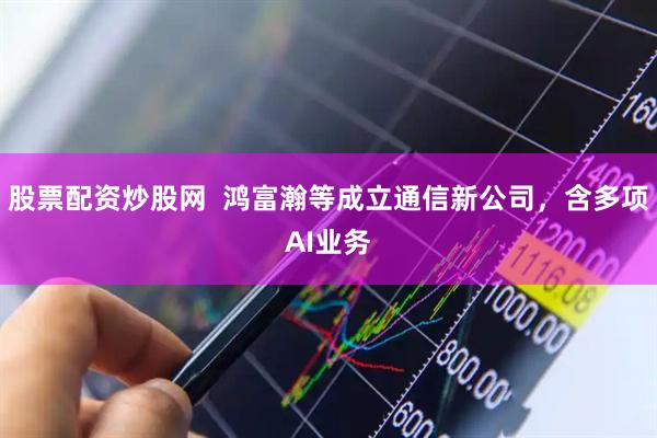 股票配资炒股网  鸿富瀚等成立通信新公司，含多项AI业务