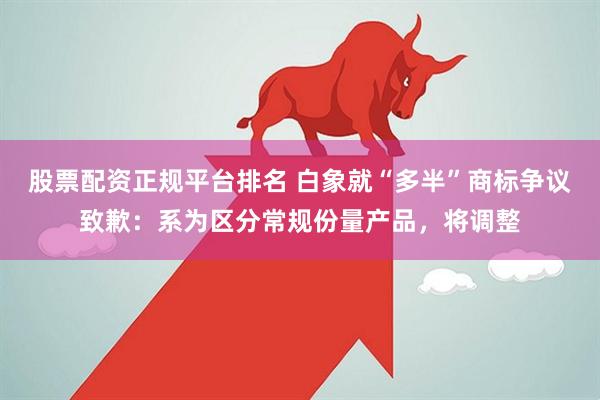 股票配资正规平台排名 白象就“多半”商标争议致歉：系为区分常规份量产品，将调整