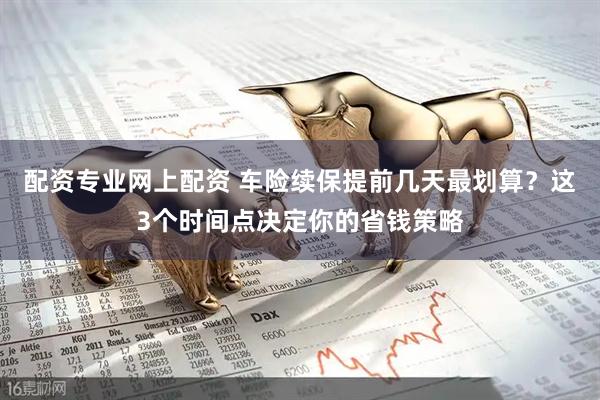 配资专业网上配资 车险续保提前几天最划算？这3个时间点决定你的省钱策略
