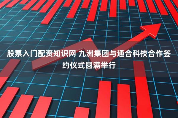 股票入门配资知识网 九洲集团与通合科技合作签约仪式圆满举行