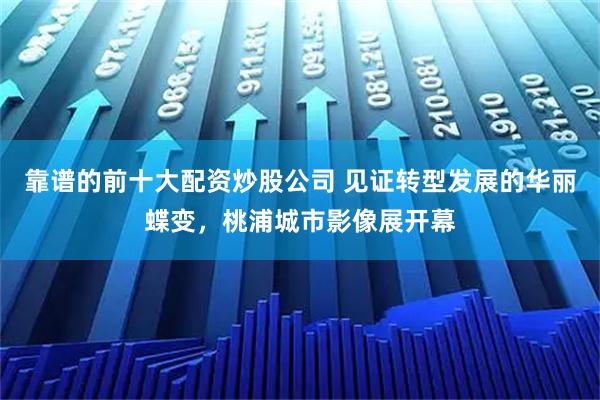 靠谱的前十大配资炒股公司 见证转型发展的华丽蝶变，桃浦城市影像展开幕
