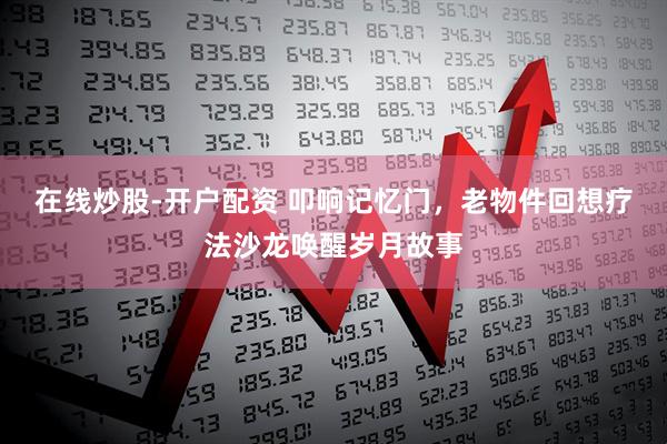 在线炒股-开户配资 叩响记忆门，老物件回想疗法沙龙唤醒岁月故事