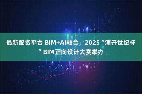 最新配资平台 BIM+AI融合，2025“浦开世纪杯”BIM正向设计大赛举办