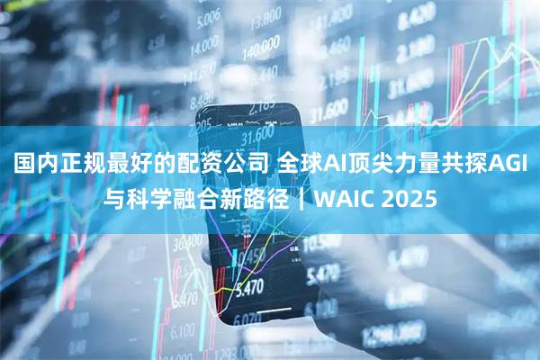 国内正规最好的配资公司 全球AI顶尖力量共探AGI与科学融合新路径｜WAIC 2025