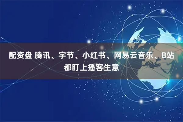 配资盘 腾讯、字节、小红书、网易云音乐、B站都盯上播客生意