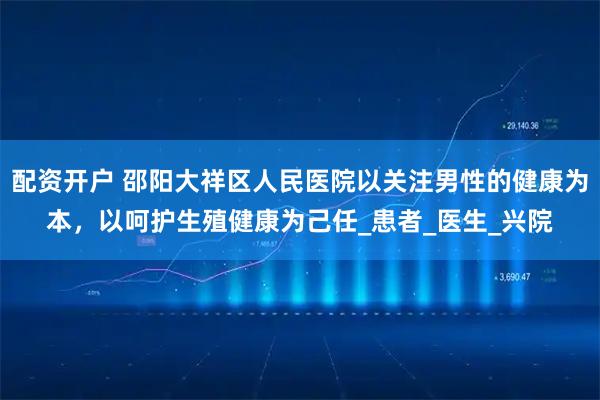 配资开户 邵阳大祥区人民医院以关注男性的健康为本，以呵护生殖健康为己任_患者_医生_兴院