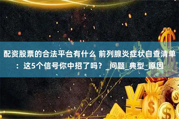 配资股票的合法平台有什么 前列腺炎症状自查清单：这5个信号你中招了吗？_问题_典型_原因
