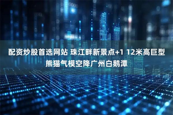 配资炒股首选网站 珠江畔新景点+1 12米高巨型熊猫气模空降广州白鹅潭