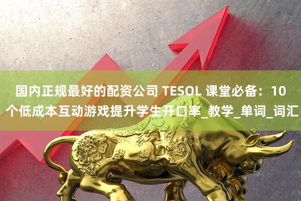 国内正规最好的配资公司 TESOL 课堂必备：10 个低成本互动游戏提升学生开口率_教学_单词_词汇