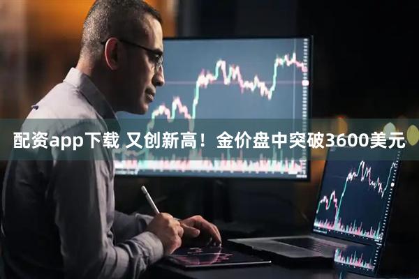配资app下载 又创新高！金价盘中突破3600美元
