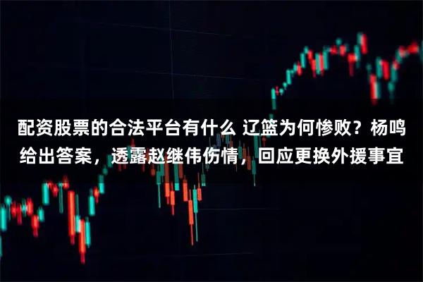 配资股票的合法平台有什么 辽篮为何惨败？杨鸣给出答案，透露赵继伟伤情，回应更换外援事宜