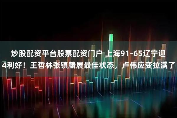 炒股配资平台股票配资门户 上海91-65辽宁迎4利好！王哲林张镇麟展最佳状态，卢伟应变拉满了