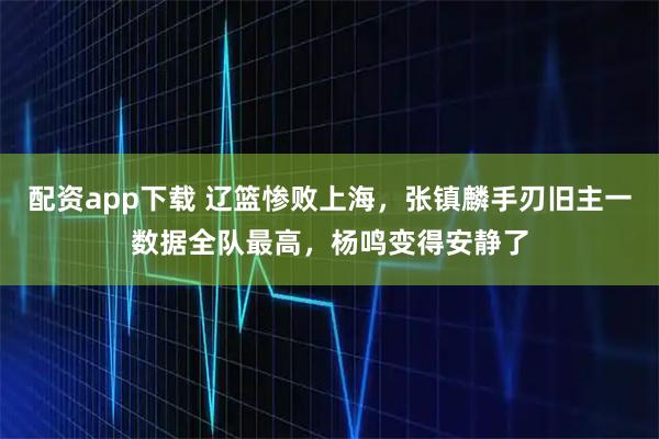 配资app下载 辽篮惨败上海，张镇麟手刃旧主一数据全队最高，杨鸣变得安静了