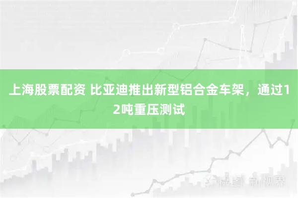 上海股票配资 比亚迪推出新型铝合金车架，通过12吨重压测试